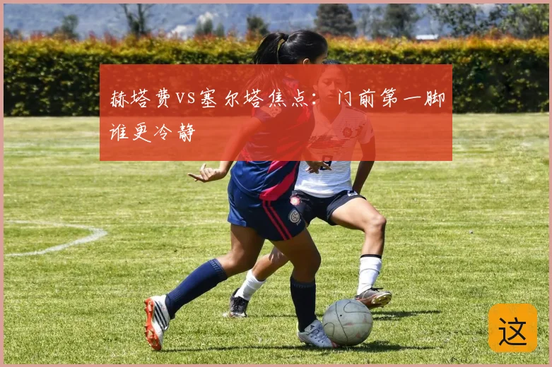 赫塔费vs塞尔塔焦点:门前第一脚谁更冷静